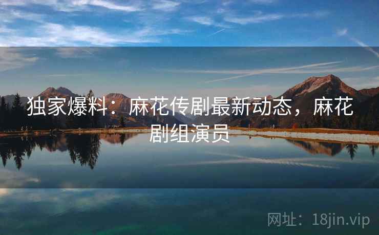 独家爆料：麻花传剧最新动态，麻花剧组演员