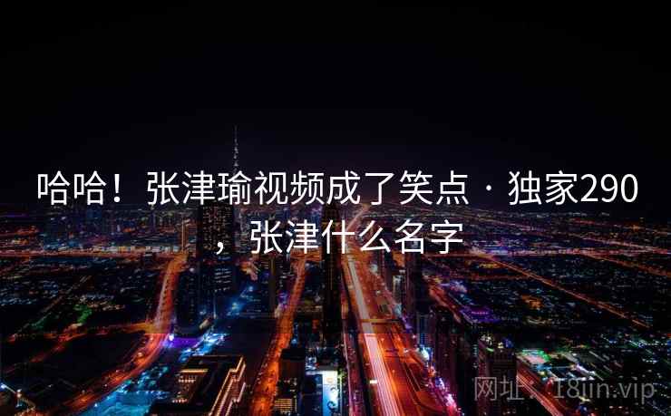 哈哈!张津瑜视频成了笑点 · 独家290,张津什么名字 哈哈!张津瑜视频成了笑点 · 独家290,张津什么名字