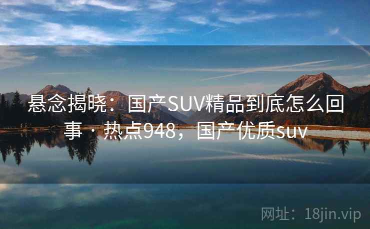 悬念揭晓：国产SUV精品到底怎么回事 · 热点948，国产优质suv