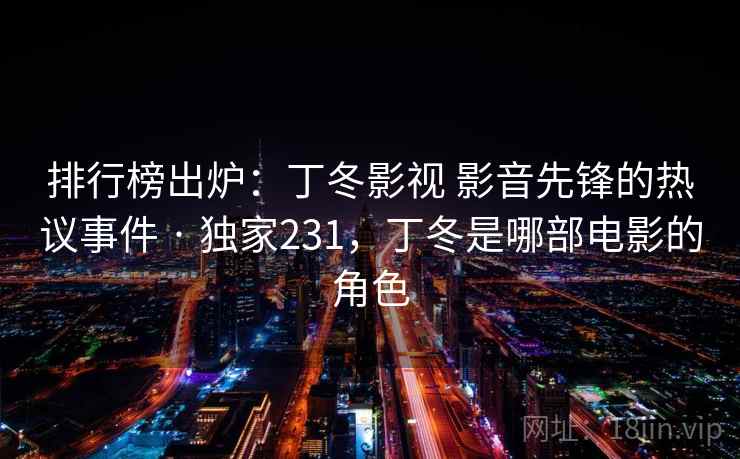 排行榜出炉：丁冬影视 影音先锋的热议事件 · 独家231，丁冬是哪部电影的角色