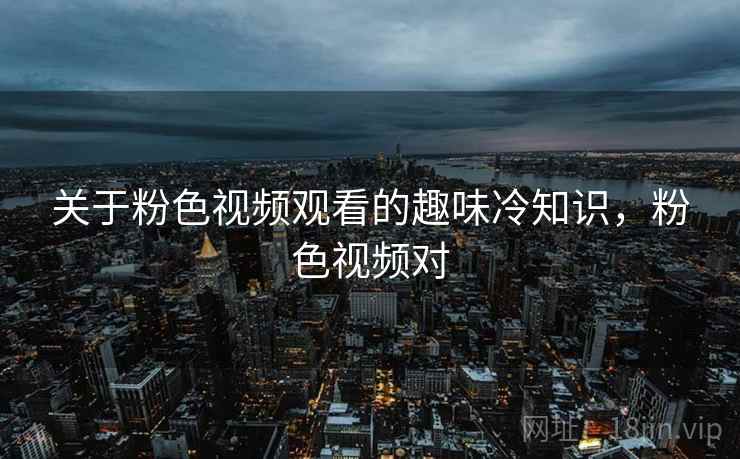 关于粉色视频观看的趣味冷知识,粉色视频对 关于粉色视频观看的趣味冷知识,粉色视频对