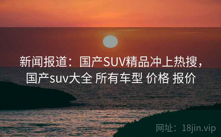 新闻报道:国产SUV精品冲上热搜,国产suv大全 所有车型 价格 报价 新闻报道:国产SUV精品冲上热搜,国产suv大全 所有车型 价格 报价