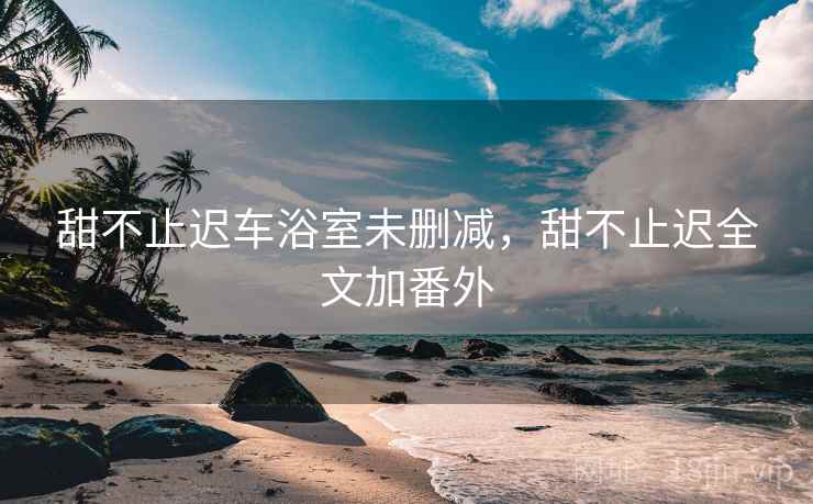 甜不止迟车浴室未删减,甜不止迟全文加番外 甜不止迟车浴室未删减,甜不止迟全文加番外