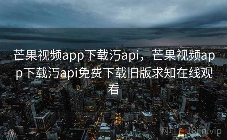 芒果视频app下载汅api，芒果视频app下载汅api免费下载旧版求知在线观看