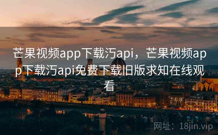 芒果视频app下载汅api,芒果视频app下载汅api免费下载旧版求知在线观看 芒果视频app下载汅api,芒果视频app下载汅api免费下载旧版求知在线观看