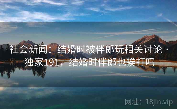 社会新闻:结婚时被伴郎玩相关讨论 · 独家191,结婚时伴郎也挨打吗 社会新闻:结婚时被伴郎玩相关讨论 · 独家191,结婚时伴郎也挨打吗