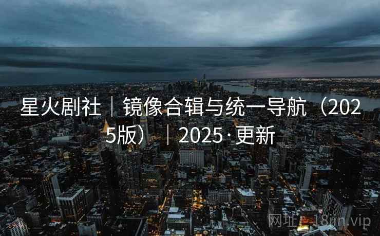 星火剧社|镜像合辑与统一导航(2025版)|2025·更新 星火剧社|镜像合辑与统一导航(2025版)|2025·更新