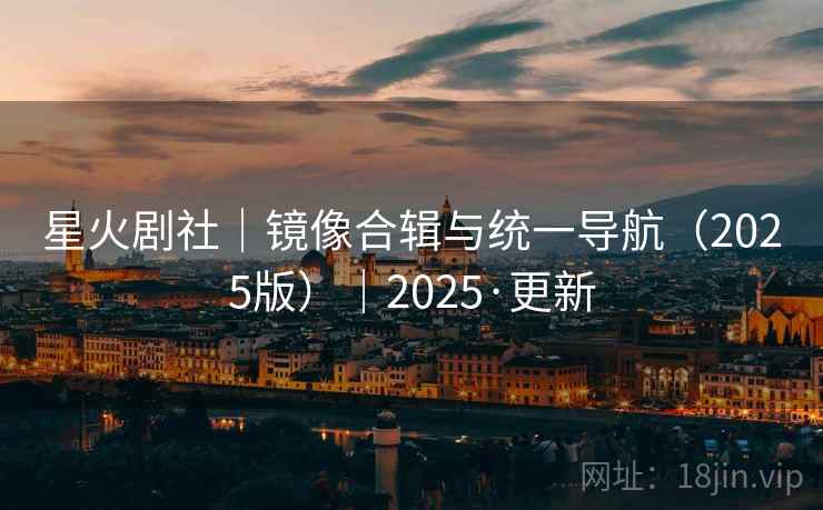 星火剧社|镜像合辑与统一导航(2025版)|2025·更新 星火剧社|镜像合辑与统一导航(2025版)|2025·更新