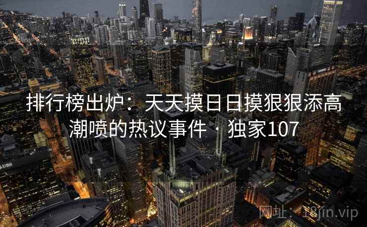 排行榜出炉:天天摸日日摸狠狠添高潮喷的热议事件 · 独家107 排行榜出炉:天天摸日日摸狠狠添高潮喷的热议事件 · 独家107