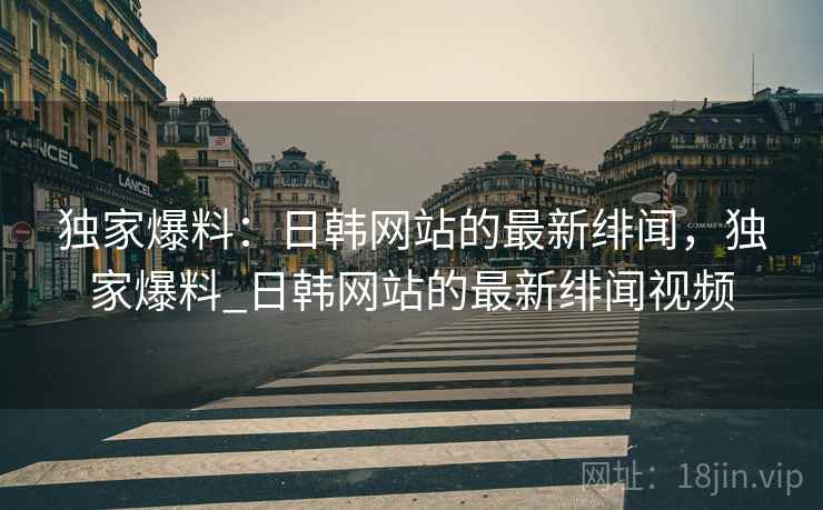 独家爆料：日韩网站的最新绯闻，独家爆料_日韩网站的最新绯闻视频