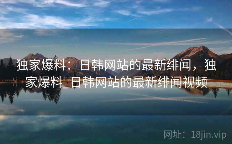 独家爆料：日韩网站的最新绯闻，独家爆料_日韩网站的最新绯闻视频