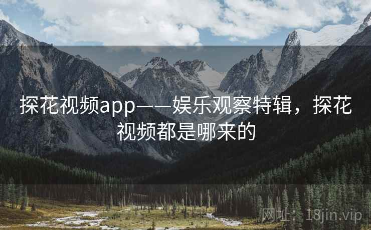 探花视频app——娱乐观察特辑，探花视频都是哪来的