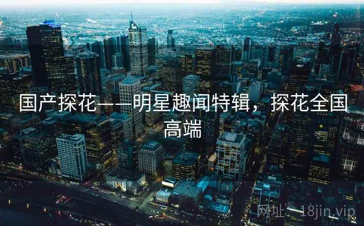 国产探花——明星趣闻特辑,探花全国高端 国产探花——明星趣闻特辑,探花全国高端