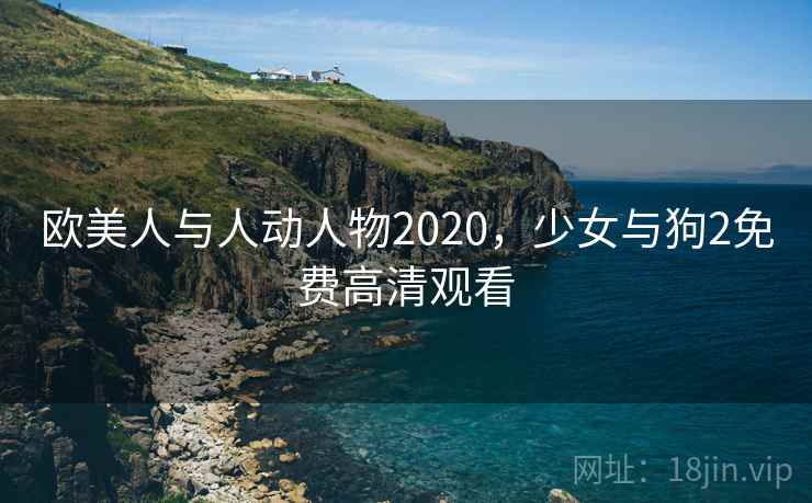 欧美人与人动人物2020,少女与狗2免费高清观看 欧美人与人动人物2020,少女与狗2免费高清观看