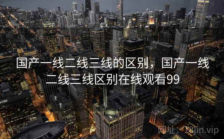 国产一线二线三线的区别，国产一线二线三线区别在线观看99