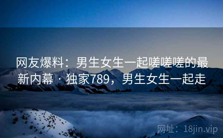网友爆料:男生女生一起嗟嗟嗟的最新内幕 · 独家789,男生女生一起走 网友爆料:男生女生一起嗟嗟嗟的最新内幕 · 独家789,男生女生一起走