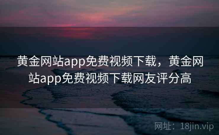 黄金网站app免费视频下载，黄金网站app免费视频下载网友评分高