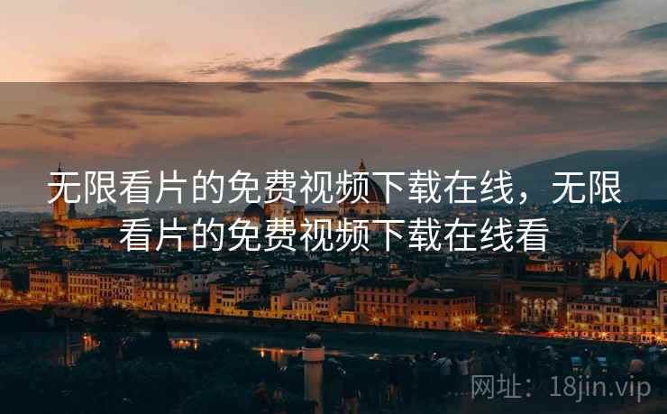 无限看片的免费视频下载在线，无限看片的免费视频下载在线看