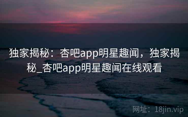 独家揭秘：杏吧app明星趣闻，独家揭秘_杏吧app明星趣闻在线观看