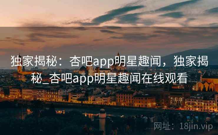 独家揭秘:杏吧app明星趣闻,独家揭秘_杏吧app明星趣闻在线观看 独家揭秘:杏吧app明星趣闻,独家揭秘_杏吧app明星趣闻在线观看
