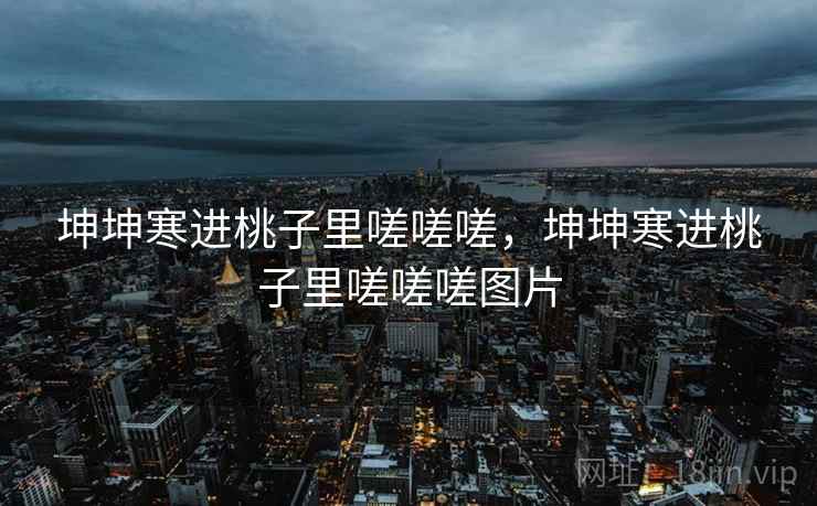 坤坤寒进桃子里嗟嗟嗟,坤坤寒进桃子里嗟嗟嗟图片 坤坤寒进桃子里嗟嗟嗟,坤坤寒进桃子里嗟嗟嗟图片