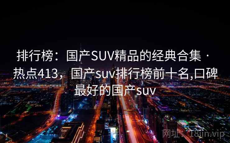 排行榜：国产SUV精品的经典合集 · 热点413，国产suv排行榜前十名,口碑最好的国产suv